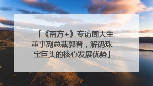 《南方+》专访周大生董事副总裁郭晋，解码珠宝巨头的核心发展优势