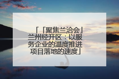 「聚焦兰洽会」兰州经开区：以服务企业的温度推进项目落地的速度