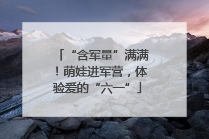 “含军量”满满！萌娃进军营，体验爱的“六一”