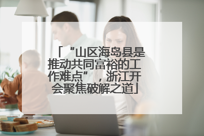 “山区海岛县是推动共同富裕的工作难点”，浙江开会聚焦破解之道