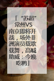 “苏超” 常州VS南京即将开战，场外非洲演员载歌载舞，高喊助威：今晚吃鸭