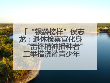 “银龄榜样”侯志龙：退休检察官化身“雷锋精神播种者” 三举措浇灌青少年成长沃土