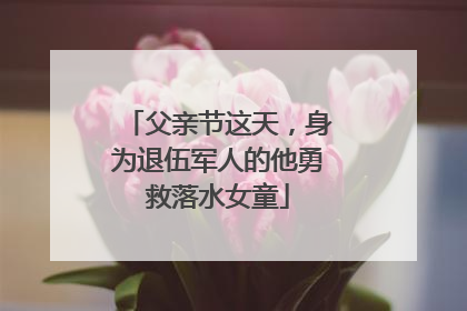 父亲节这天，身为退伍军人的他勇救落水女童