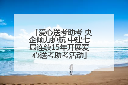 爱心送考助考 央企倾力护航 中建七局连续15年开展爱心送考助考活动