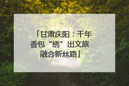 甘肃庆阳：千年香包“绣”出文旅融合新丝路