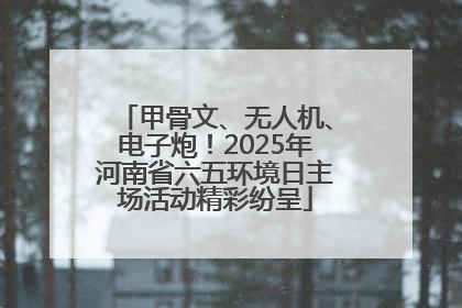 甲骨文、无人机、电子炮！2025年河南省六五环境日主场活动精彩纷呈