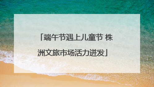 端午节遇上儿童节 株洲文旅市场活力迸发