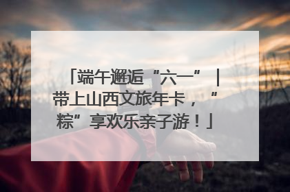 端午邂逅“六一”｜带上山西文旅年卡，“粽”享欢乐亲子游！