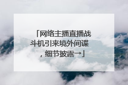 网络主播直播战斗机引来境外间谍，细节披露→