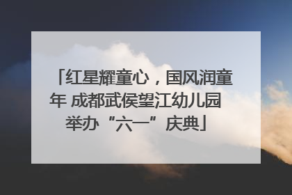 红星耀童心，国风润童年 成都武侯望江幼儿园举办“六一”庆典