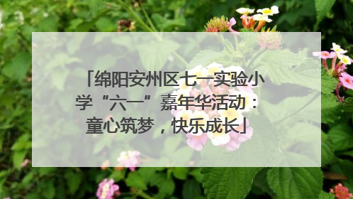 绵阳安州区七一实验小学“六一”嘉年华活动：童心筑梦，快乐成长