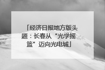 经济日报地方版头题：长春从“光学摇篮”迈向光电城