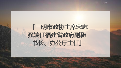 三明市政协主席宋志强转任福建省政府副秘书长、办公厅主任