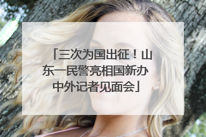 三次为国出征！山东一民警亮相国新办中外记者见面会