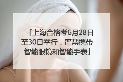 上海合格考6月28日至30日举行，严禁携带智能眼镜和智能手表