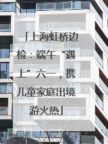 上海虹桥边检：端午“遇上”六一，携儿童家庭出境游火热