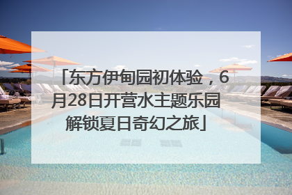 东方伊甸园初体验，6月28日开营水主题乐园解锁夏日奇幻之旅