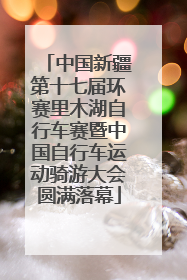 中国新疆第十七届环赛里木湖自行车赛暨中国自行车运动骑游大会圆满落幕