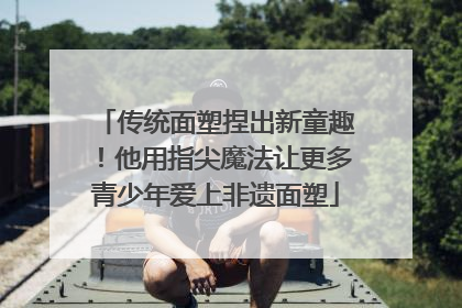 传统面塑捏出新童趣！他用指尖魔法让更多青少年爱上非遗面塑