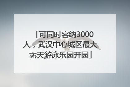 可同时容纳3000人，武汉中心城区最大露天游泳乐园开园
