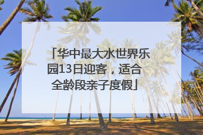 华中最大水世界乐园13日迎客，适合全龄段亲子度假