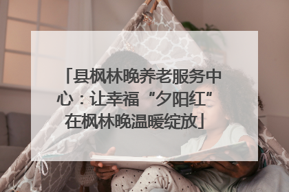 县枫林晚养老服务中心：让幸福“夕阳红”在枫林晚温暖绽放