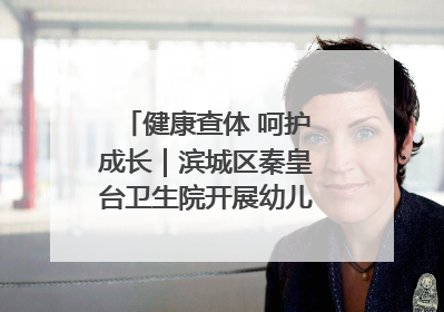 健康查体 呵护成长｜滨城区秦皇台卫生院开展幼儿园儿童健康体检