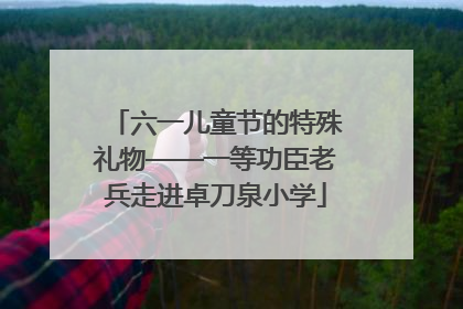 六一儿童节的特殊礼物——一等功臣老兵走进卓刀泉小学