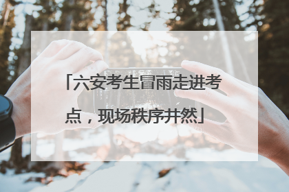六安考生冒雨走进考点，现场秩序井然