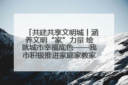 共建共享文明城丨涵养文明“家”力量 绘就城市幸福底色——我市积极推进家庭家教家风建设工作综述