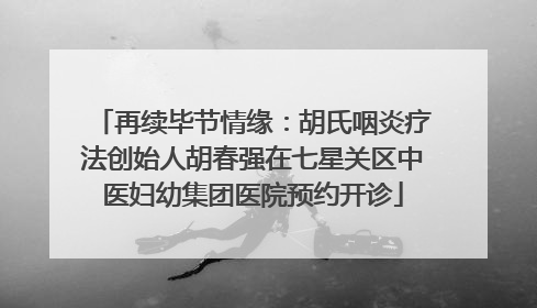 再续毕节情缘：胡氏咽炎疗法创始人胡春强在七星关区中医妇幼集团医院预约开诊