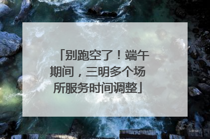 别跑空了！端午期间，三明多个场所服务时间调整