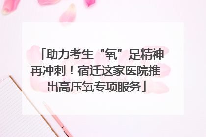 助力考生“氧”足精神再冲刺！宿迁这家医院推出高压氧专项服务