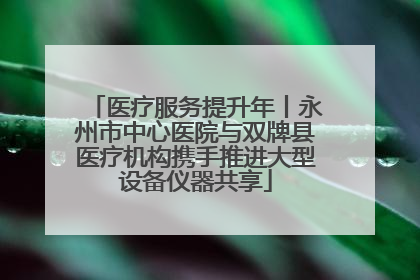 医疗服务提升年丨永州市中心医院与双牌县医疗机构携手推进大型设备仪器共享