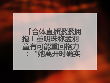 合体直播紧紧拥抱！董明珠称孟羽童有可能重回格力：“她离开时确实犯了很大的错”