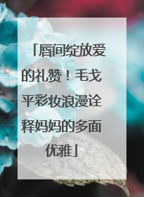 唇间绽放爱的礼赞！毛戈平彩妆浪漫诠释妈妈的多面优雅