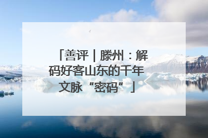 善评｜滕州：解码好客山东的千年文脉“密码”