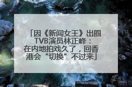 因《新闻女王》出圈 TVB演员林正峰：在内地拍戏久了，回香港会“切换”不过来