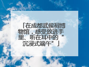 在成都武侯祠博物馆，感受放进手里、听在耳中的“沉浸式端午”