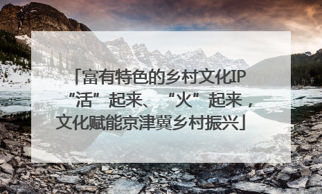 富有特色的乡村文化IP“活”起来、“火”起来，文化赋能京津冀乡村振兴