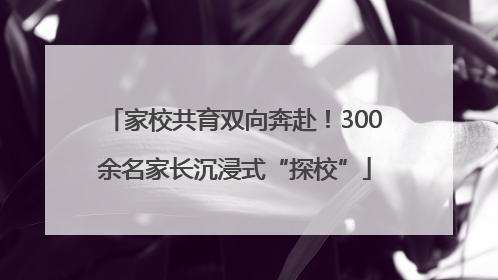 家校共育双向奔赴！300余名家长沉浸式“探校”
