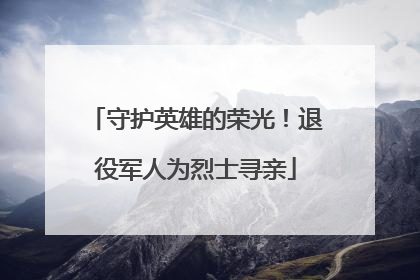 守护英雄的荣光！退役军人为烈士寻亲
