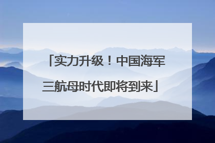 实力升级！中国海军三航母时代即将到来