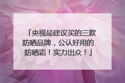 央视最建议买的三款防晒品牌，公认好用的防晒霜！实力出众！