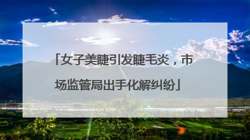 女子美睫引发睫毛炎，市场监管局出手化解纠纷