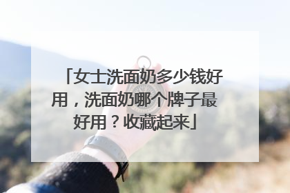 女士洗面奶多少钱好用，洗面奶哪个牌子最好用？收藏起来