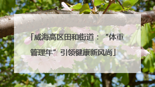 威海高区田和街道：“体重管理年”引领健康新风尚