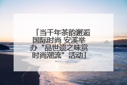 当千年茶韵邂逅国际时尚 安溪举办“品世遗之味赏时尚潮流”活动