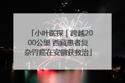 小叶医探｜跨越2000公里 西藏患者复杂胃癌在安徽获救治