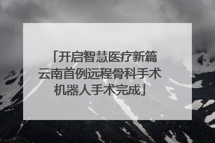 开启智慧医疗新篇 云南首例远程骨科手术机器人手术完成